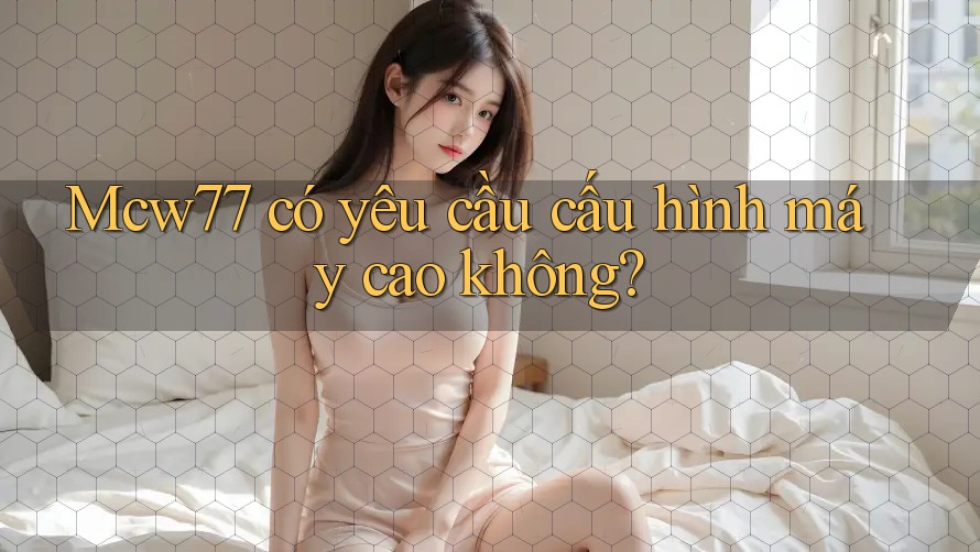 mcw77 có yêu cầu cấu hình máy cao không? mcw77 có yêu cầu cấu hình máy cao không?