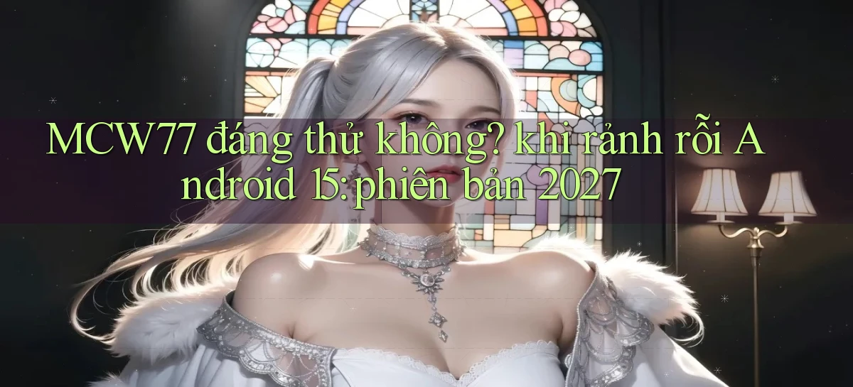 MCW77 đáng thử không khi rảnh rỗi Android 15 phiên bản 2027