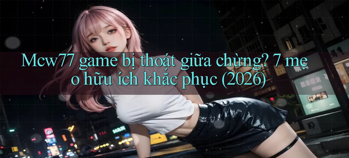 Mcw77 game bị thoát giữa chừng 7 mẹo hữu ích khắc phục (2026)