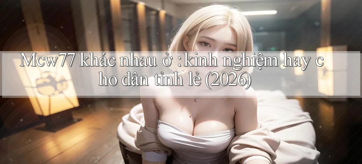 Mcw77 khác nhau ở kinh nghiệm hay cho dân tỉnh lẻ (2026)