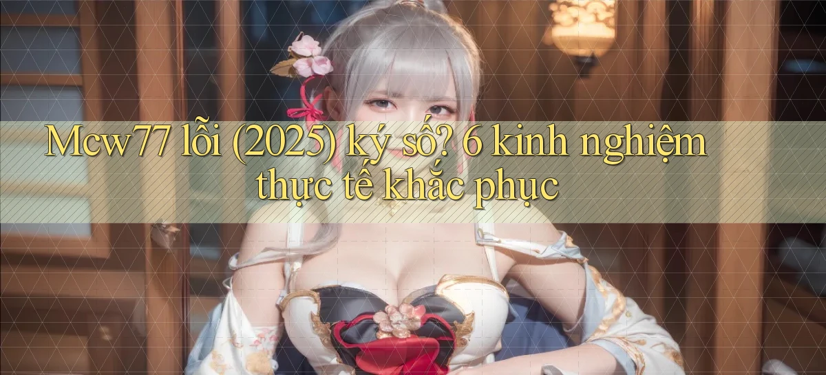 Mcw77 lỗi (2025) ký số 6 kinh nghiệm thực tế khắc phục