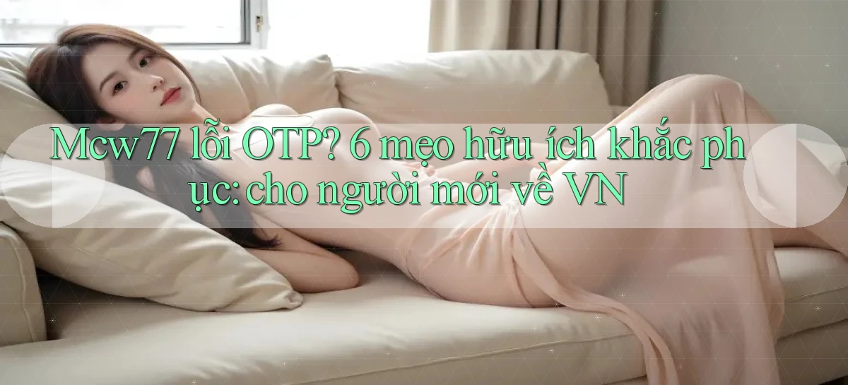 Mcw77 lỗi OTP 6 mẹo hữu ích khắc phục cho người mới về VN