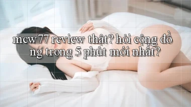 mcw77 review thật hỏi cộng đồng trong 5 phút mới nhất