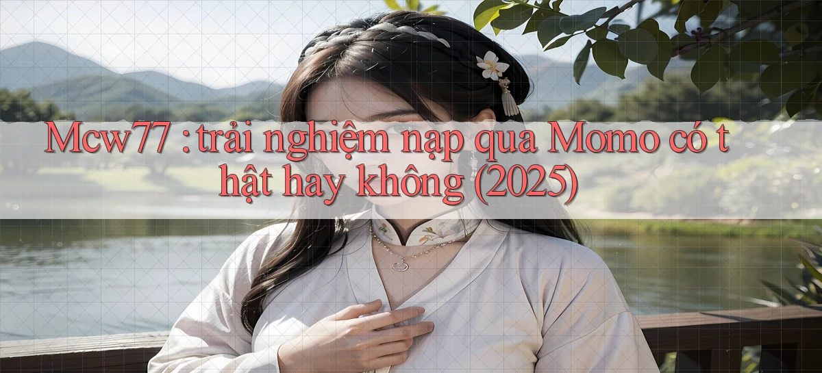 Mcw77 trải nghiệm nạp qua Momo có thật hay không (2025)