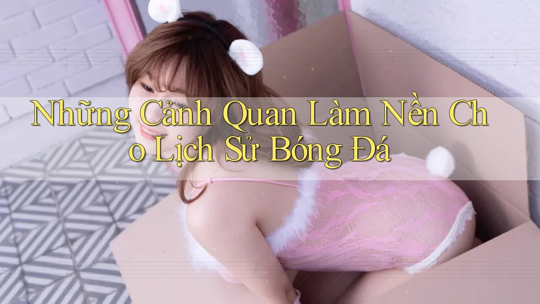 Những Cảnh Quan Làm Nền Cho Lịch Sử Bóng Đá Những Cảnh Quan Làm Nền Cho Lịch Sử Bóng Đá