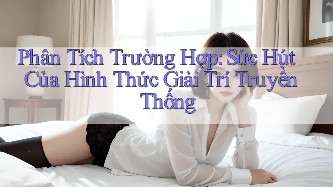 Phân Tích Trường Hợp: Sức Hút Của Hình Thức Giải Trí Truyền Thống