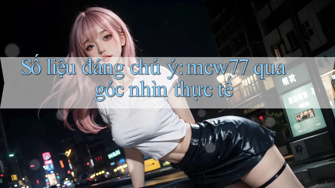 Số liệu đáng chú ý: mcw77 qua góc nhìn thực tế