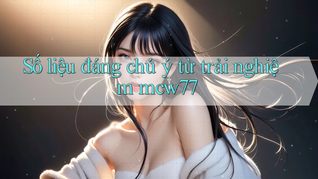 Số liệu đáng chú ý từ trải nghiệm mcw77