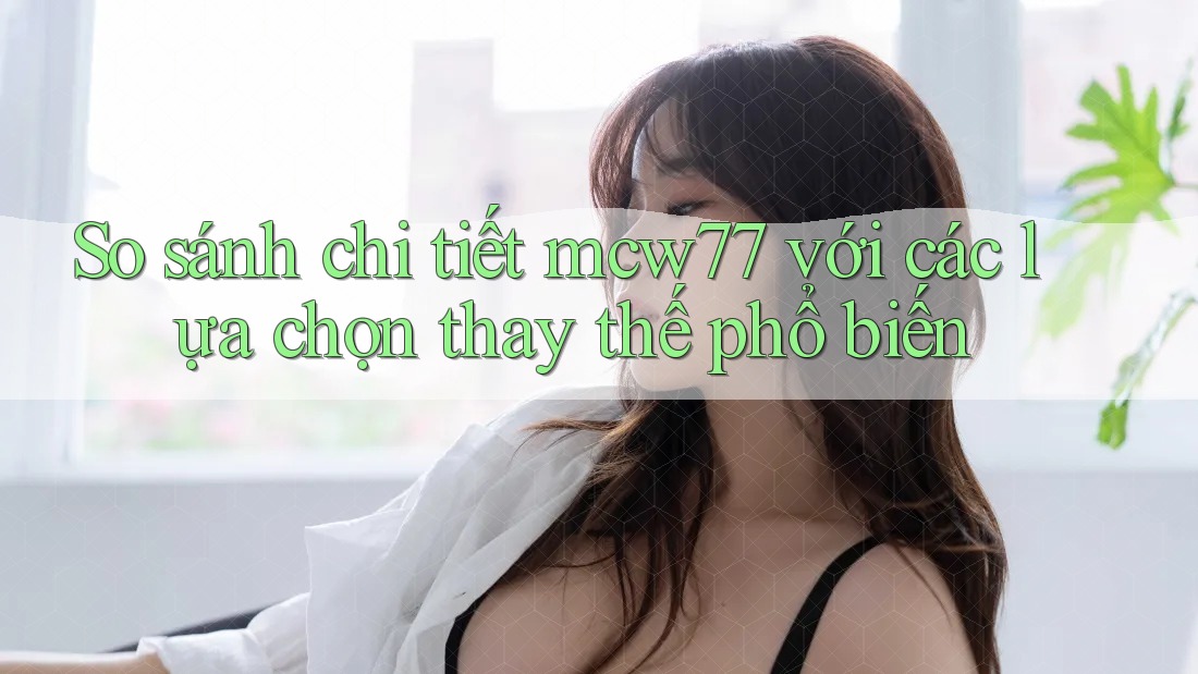 So sánh chi tiết mcw77 với các lựa chọn thay thế phổ biến