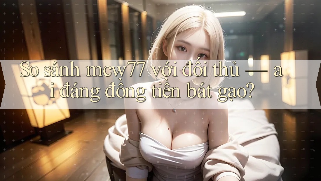 So sánh mcw77 với đối thủ — ai đáng đồng tiền bát gạo?
