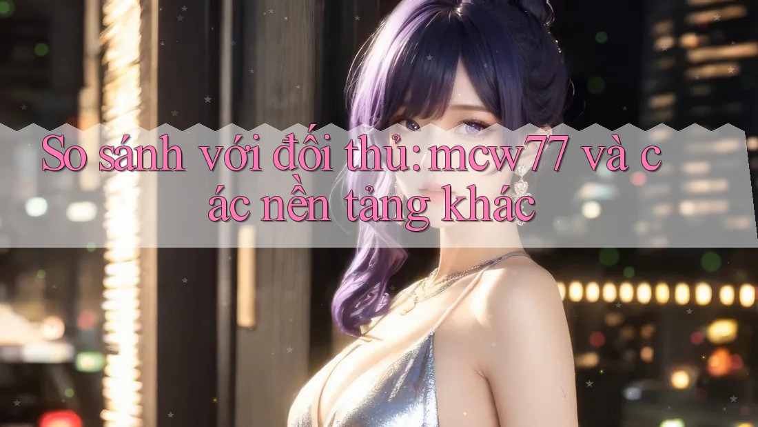 So sánh với đối thủ: mcw77 và các nền tảng khác