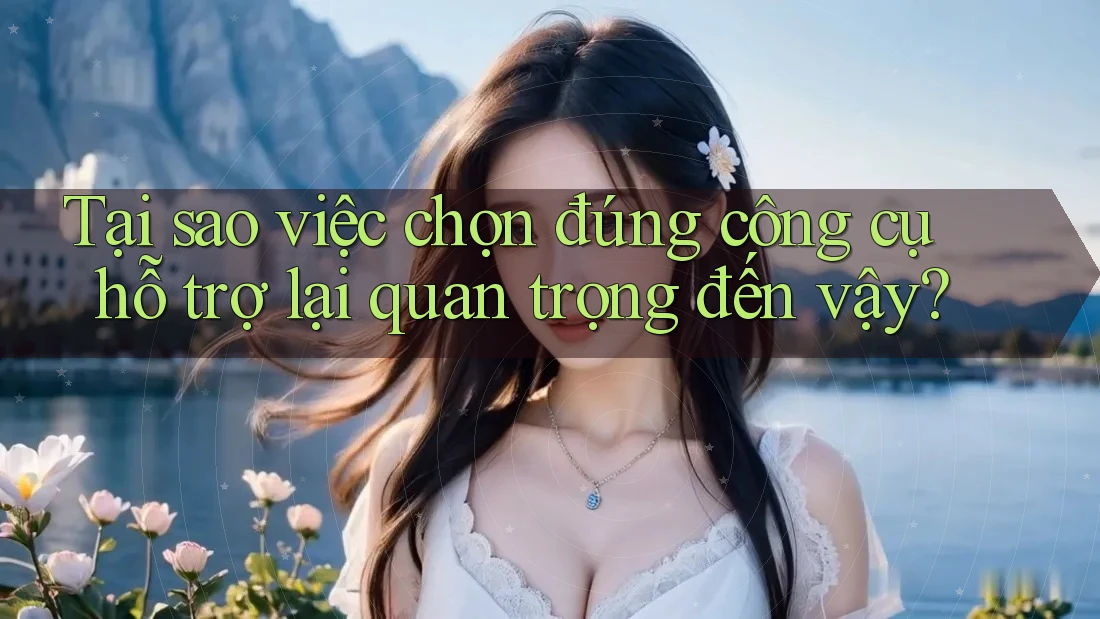 Tại sao việc chọn đúng công cụ hỗ trợ lại quan trọng đến vậy?