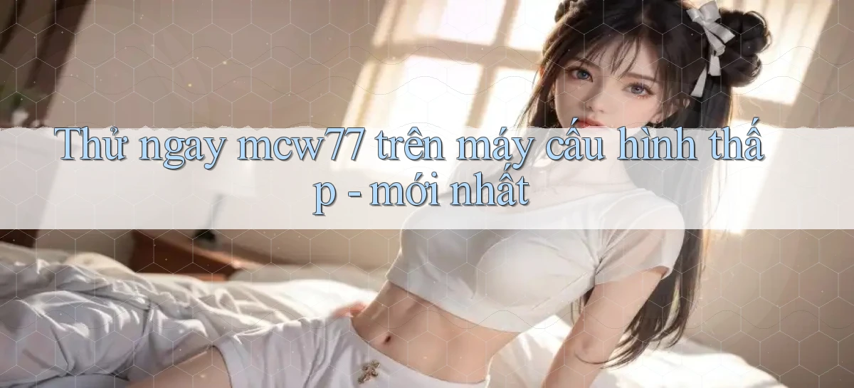Thử ngay mcw77 trên máy cấu hình thấp   mới nhất