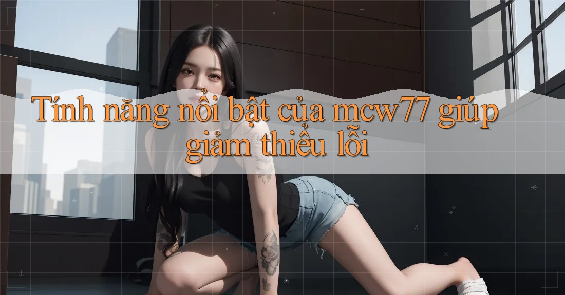 Tính năng nổi bật của mcw77 giúp giảm thiểu lỗi Tính năng nổi bật của mcw77 giúp giảm thiểu lỗi