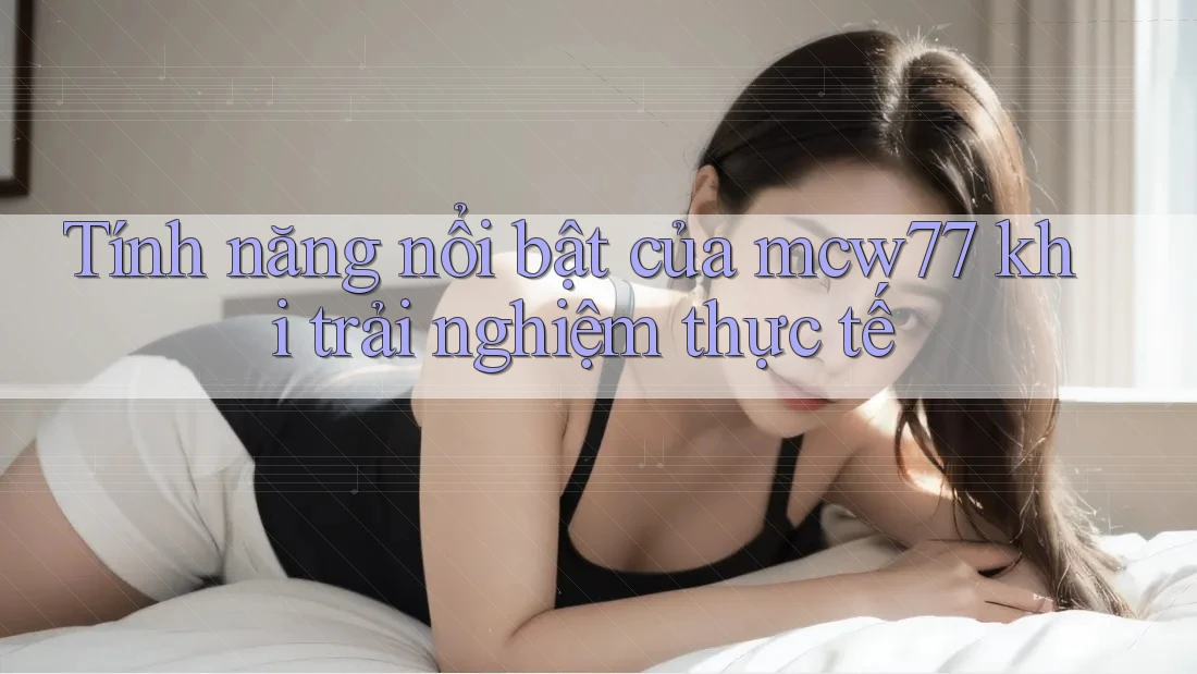 Tính năng nổi bật của mcw77 khi trải nghiệm thực tế Tính năng nổi bật của mcw77 khi trải nghiệm thực tế