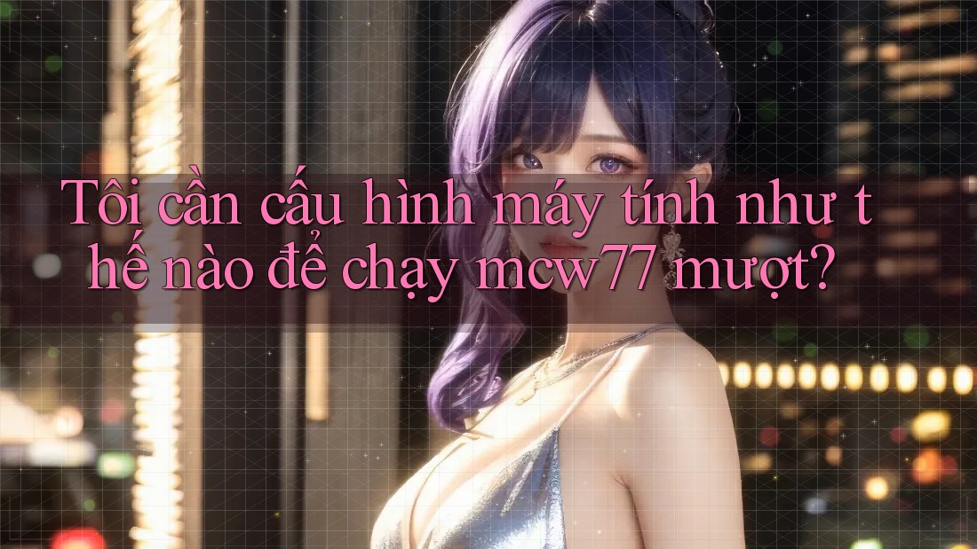 Tôi cần cấu hình máy tính như thế nào để chạy mcw77 mượt?