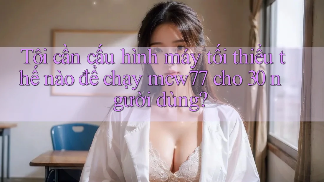 Tôi cần cấu hình máy tối thiểu thế nào để chạy mcw77 cho 30 người dùng?