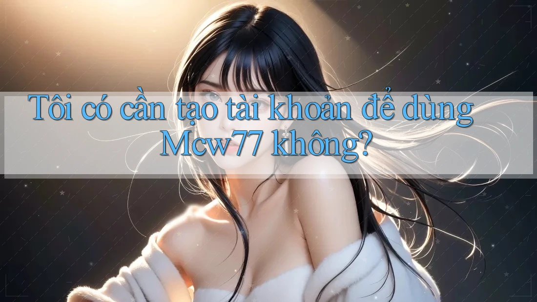 Tôi có cần tạo tài khoản để dùng Mcw77 không?