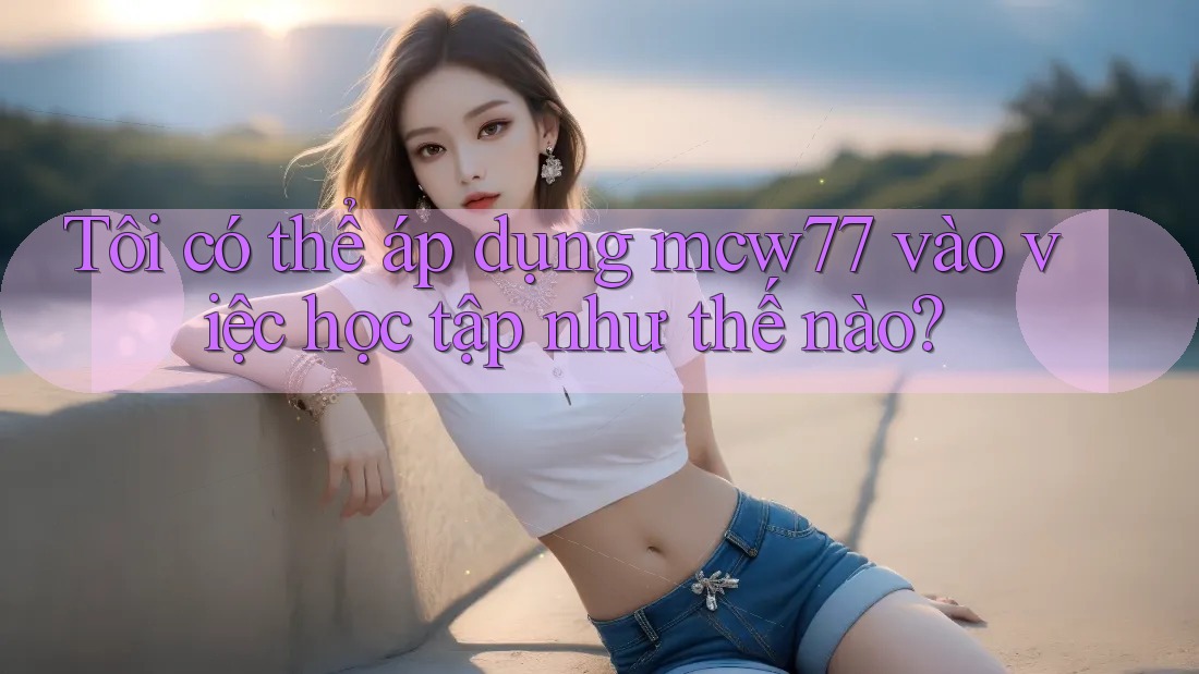 Tôi có thể áp dụng mcw77 vào việc học tập như thế nào?