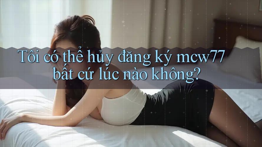 Tôi có thể hủy đăng ký mcw77 bất cứ lúc nào không?