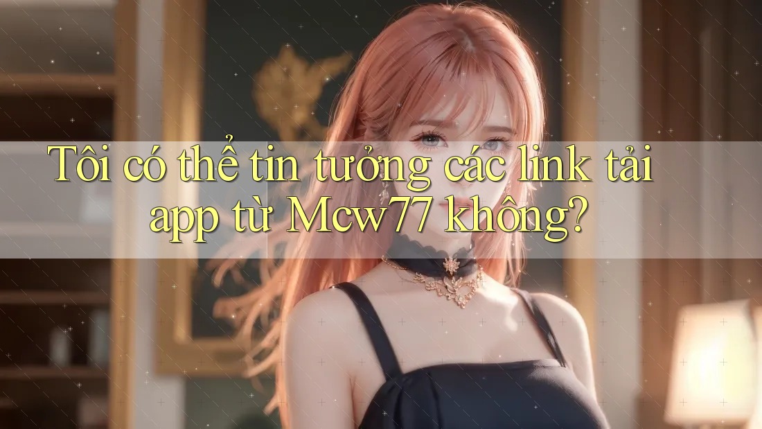 Tôi có thể tin tưởng các link tải app từ Mcw77 không?