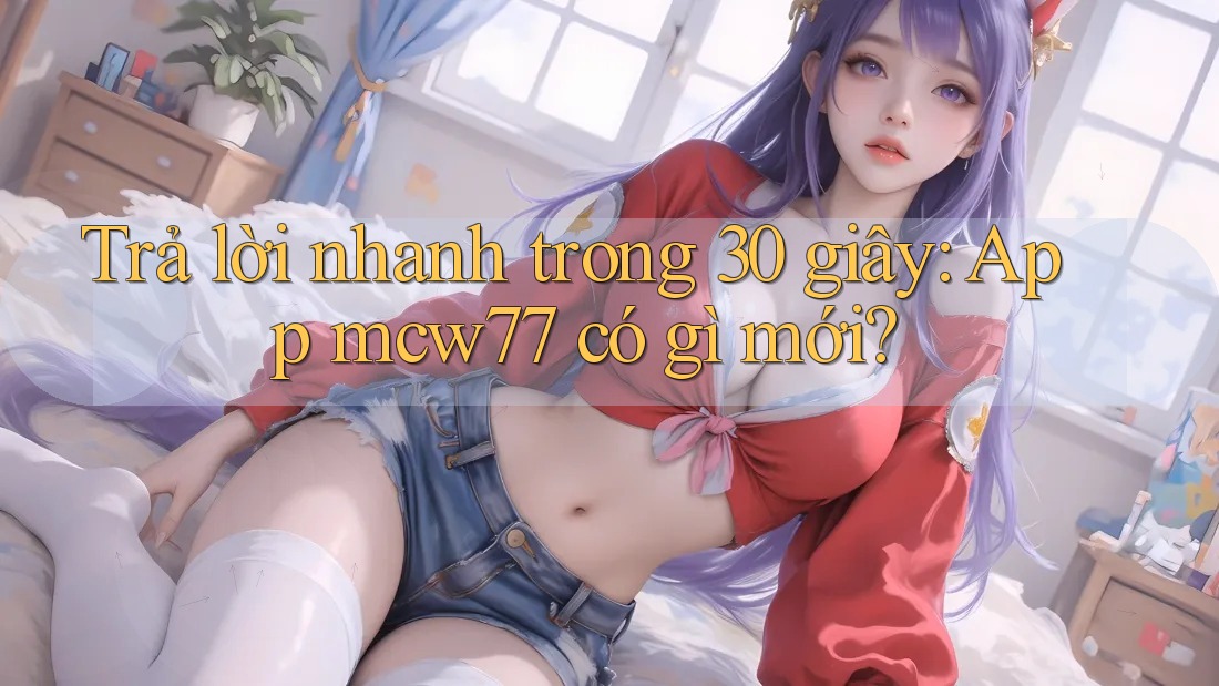 Trả lời nhanh trong 30 giây: App mcw77 có gì mới?