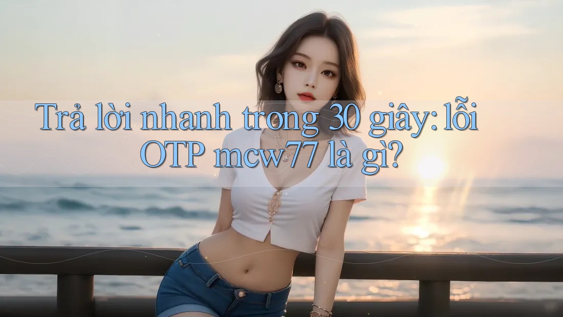 Trả lời nhanh trong 30 giây: lỗi OTP mcw77 là gì?