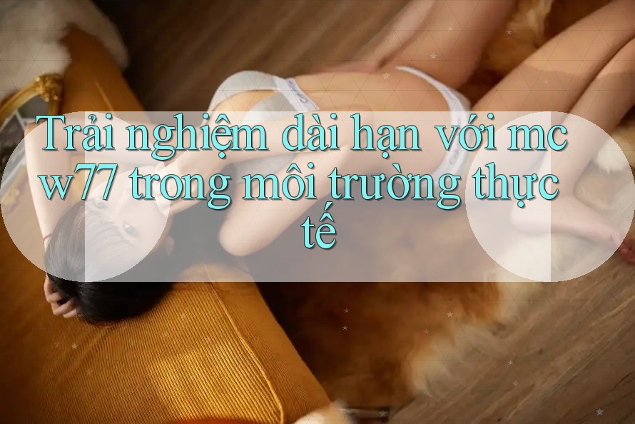 Trải nghiệm dài hạn với mcw77 trong môi trường thực tế