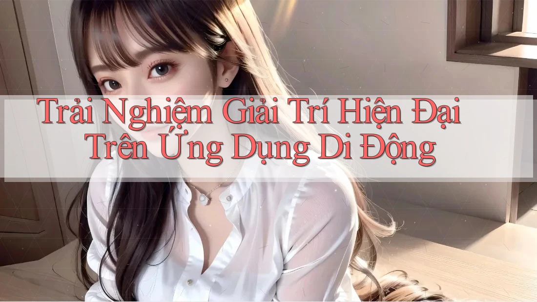 Trải Nghiệm Giải Trí Hiện Đại Trên Ứng Dụng Di Động