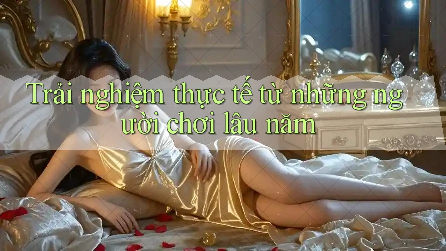 Trải nghiệm thực tế từ những người chơi lâu năm
