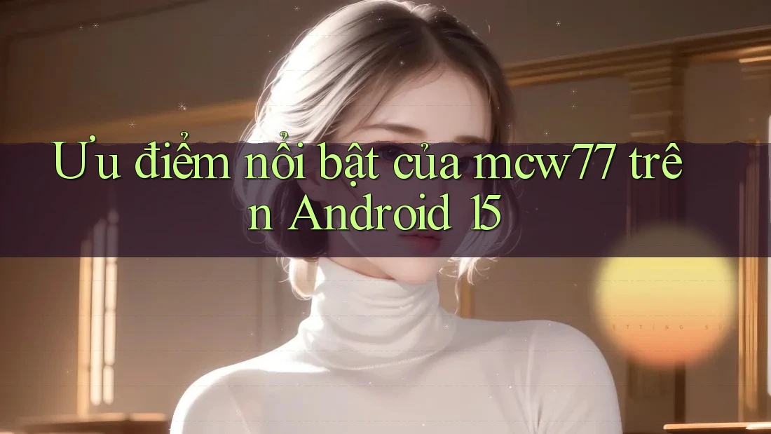Ưu điểm nổi bật của mcw77 trên Android 15 Ưu điểm nổi bật của mcw77 trên Android 15