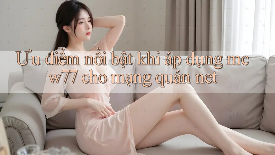 Ưu điểm nổi bật khi áp dụng mcw77 cho mạng quán net