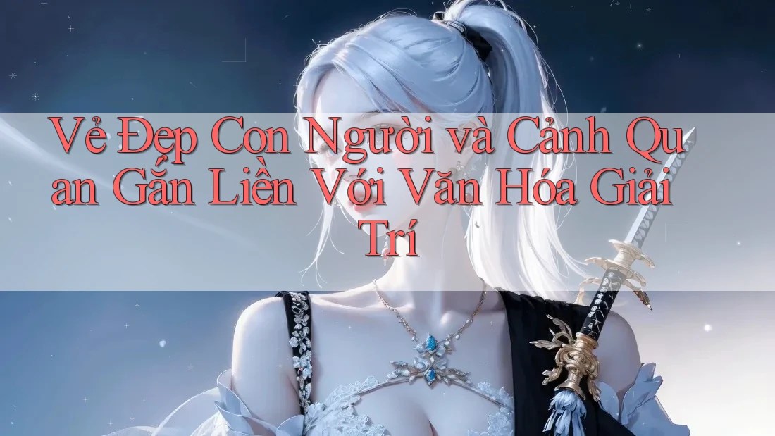 Vẻ Đẹp Con Người và Cảnh Quan Gắn Liền Với Văn Hóa Giải Trí