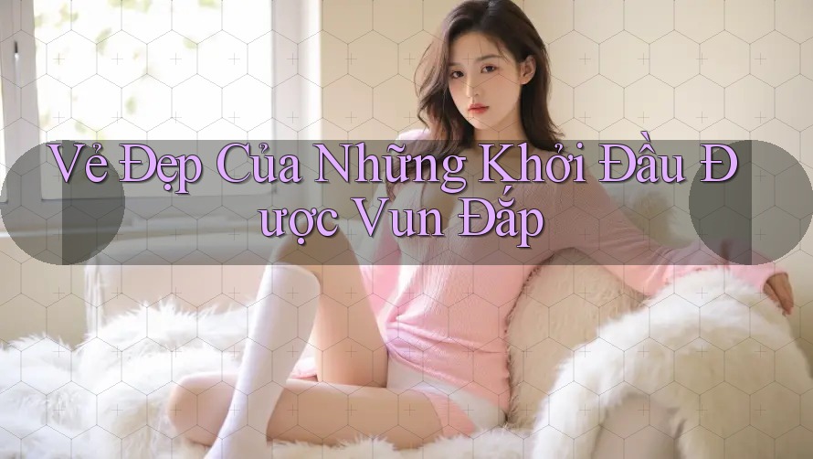 Vẻ Đẹp Của Những Khởi Đầu Được Vun Đắp