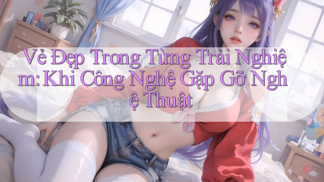 Vẻ Đẹp Trong Từng Trải Nghiệm: Khi Công Nghệ Gặp Gỡ Nghệ Thuật