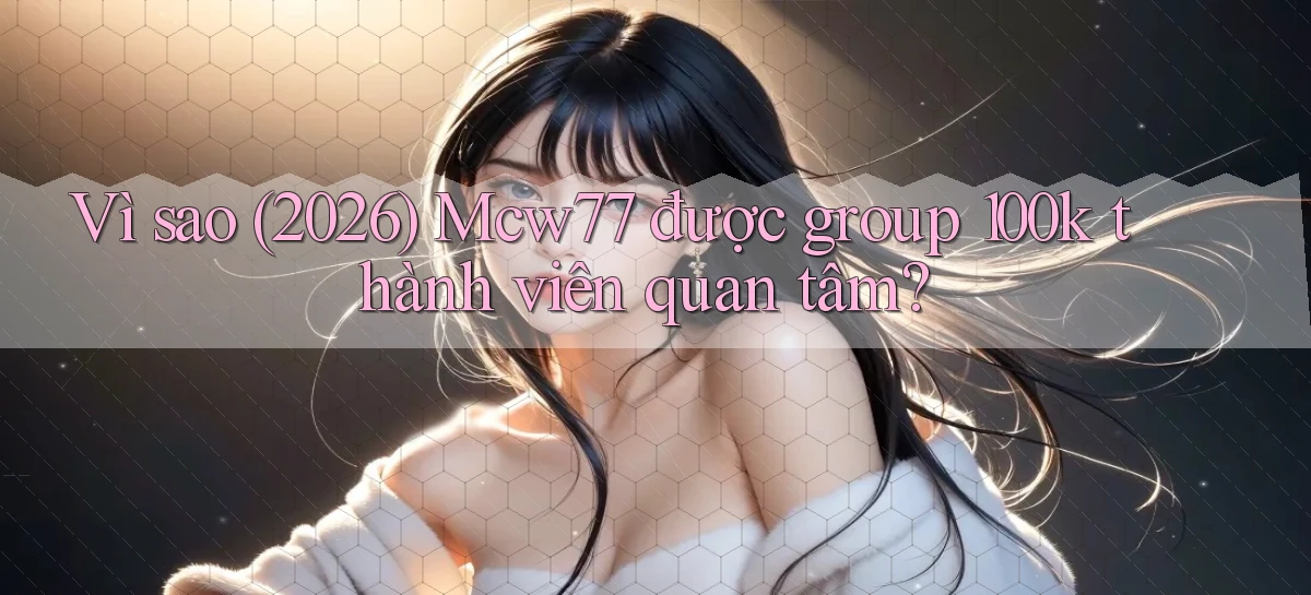 Vì sao (2026) Mcw77 được group 100k thành viên quan tâm
