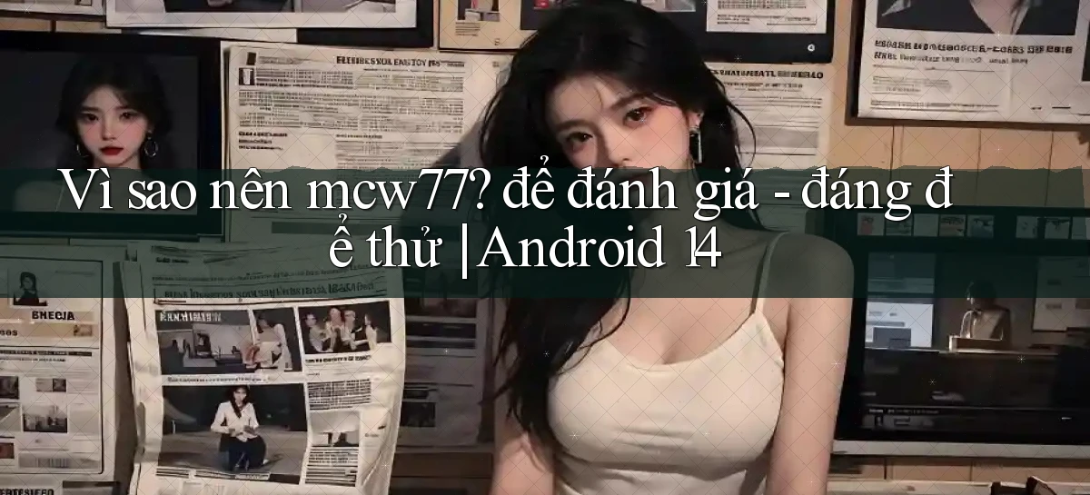 Vì sao nên mcw77 để đánh giá   đáng để thử Android 14