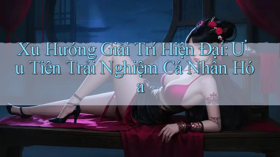 Xu Hướng Giải Trí Hiện Đại: Ưu Tiên Trải Nghiệm Cá Nhân Hóa